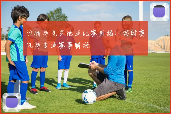 沙特与克罗地亚比赛直播：实时赛况与专业赛事解说