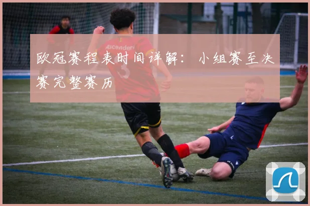 欧冠赛程表时间详解：小组赛至决赛完整赛历
