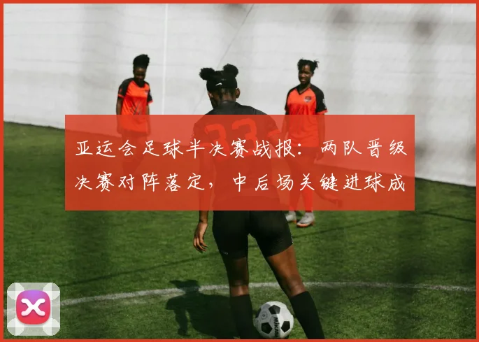 亚运会足球半决赛战报：两队晋级决赛对阵落定，中后场关键进球成胜负看点