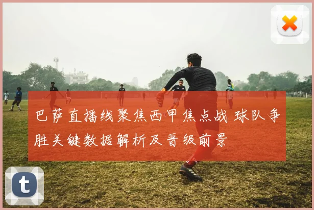 巴萨直播线聚焦西甲焦点战 球队争胜关键数据解析及晋级前景