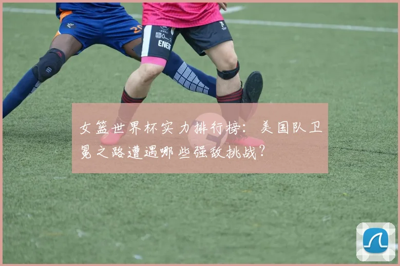 女篮世界杯实力排行榜：美国队卫冕之路遭遇哪些强敌挑战？