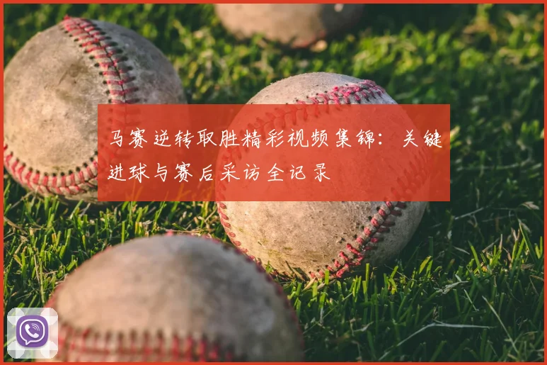 马赛逆转取胜精彩视频集锦：关键进球与赛后采访全记录