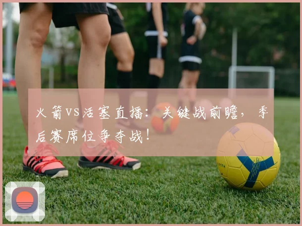 火箭vs活塞直播：关键战前瞻，季后赛席位争夺战！