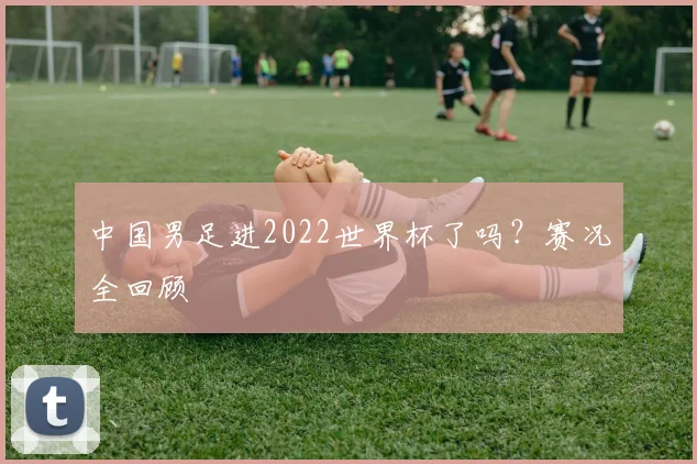 中国男足进2022世界杯了吗？赛况全回顾