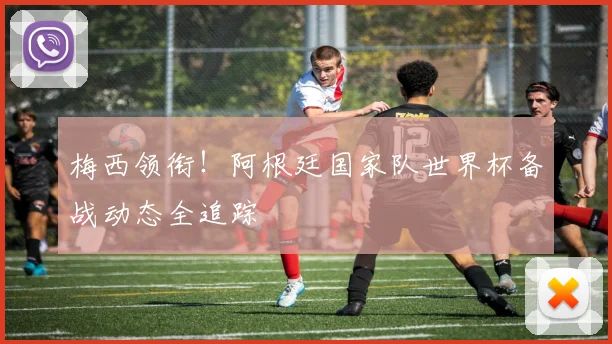 梅西领衔！阿根廷国家队世界杯备战动态全追踪