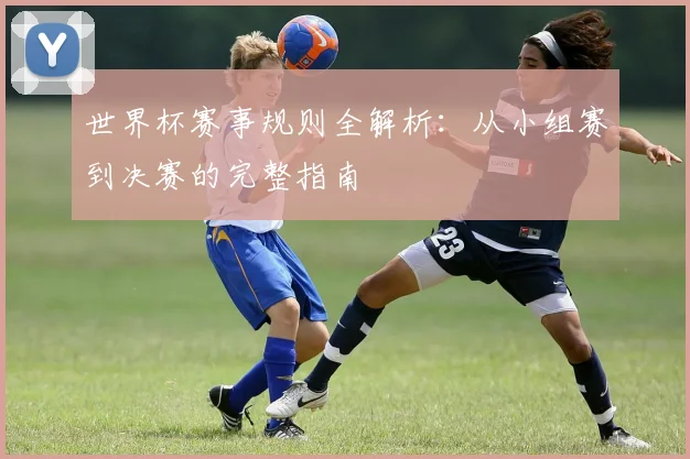 世界杯赛事规则全解析：从小组赛到决赛的完整指南