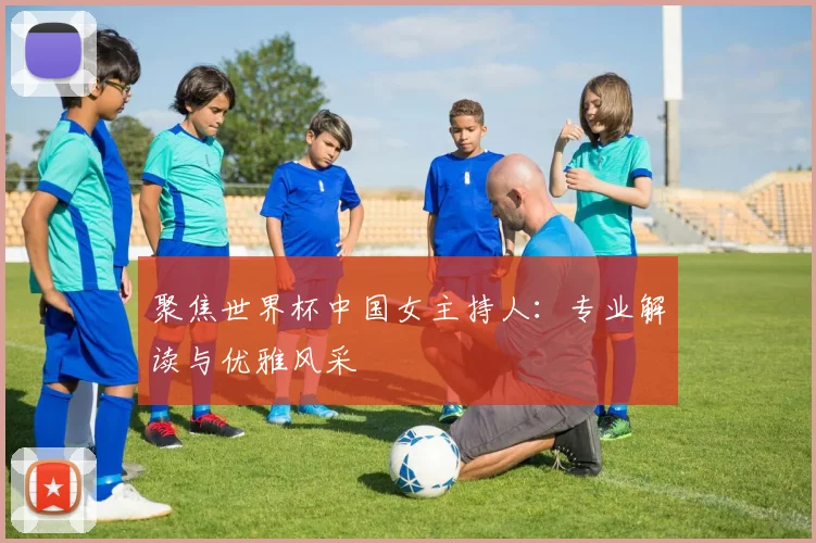 聚焦世界杯中国女主持人：专业解读与优雅风采