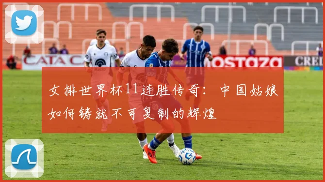 女排世界杯11连胜传奇：中国姑娘如何铸就不可复制的辉煌