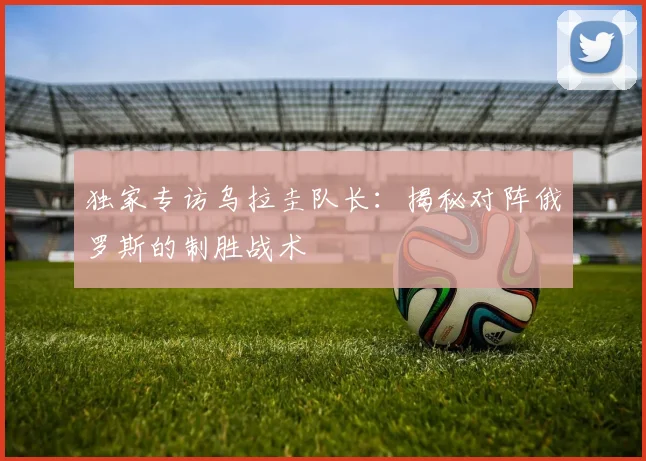 独家专访乌拉圭队长：揭秘对阵俄罗斯的制胜战术