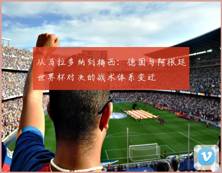 从马拉多纳到梅西：德国与阿根廷世界杯对决的战术体系变迁