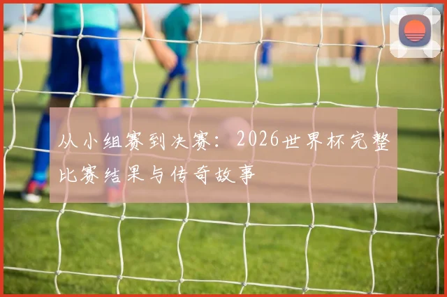 从小组赛到决赛：2026世界杯完整比赛结果与传奇故事