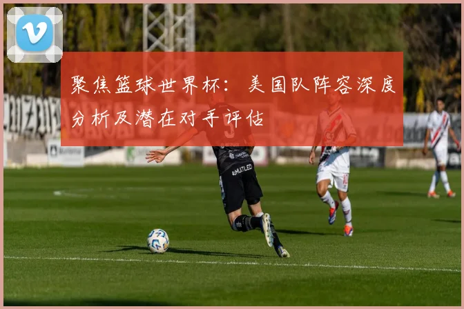 聚焦篮球世界杯：美国队阵容深度分析及潜在对手评估