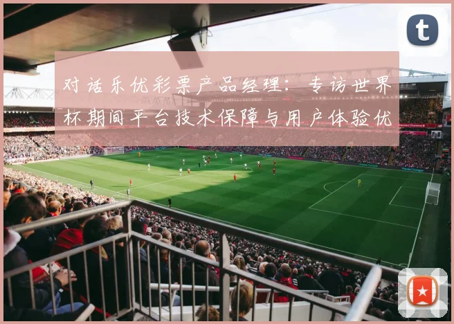 对话乐优彩票产品经理:专访世界杯期间平台技术保障与用户体验优化