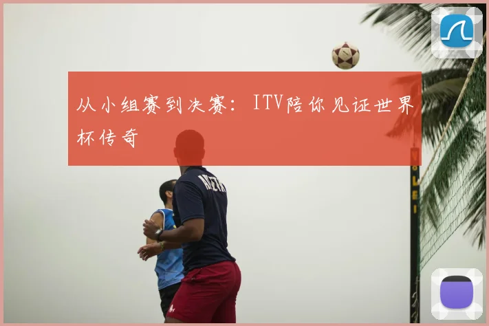 从小组赛到决赛：ITV陪你见证世界杯传奇