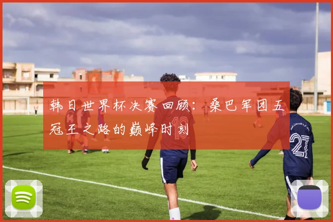 韩日世界杯决赛回顾：桑巴军团五冠王之路的巅峰时刻