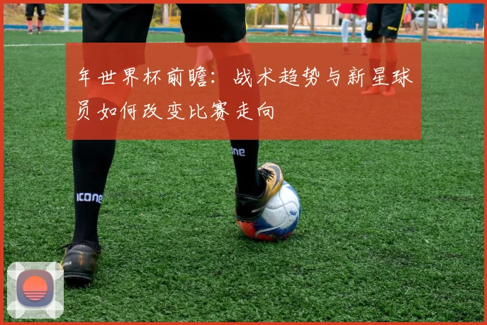 年世界杯前瞻：战术趋势与新星球员如何改变比赛走向