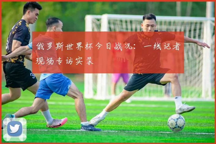 俄罗斯世界杯今日战况:一线记者现场专访实录