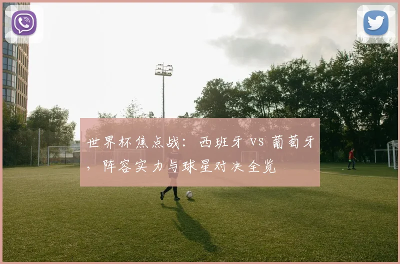 世界杯焦点战：西班牙 vs 葡萄牙，阵容实力与球星对决全览