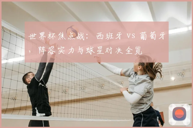 世界杯焦点战：西班牙 vs 葡萄牙，阵容实力与球星对决全览