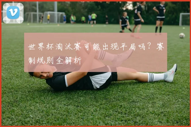 世界杯淘汰赛可能出现平局吗？赛制规则全解析