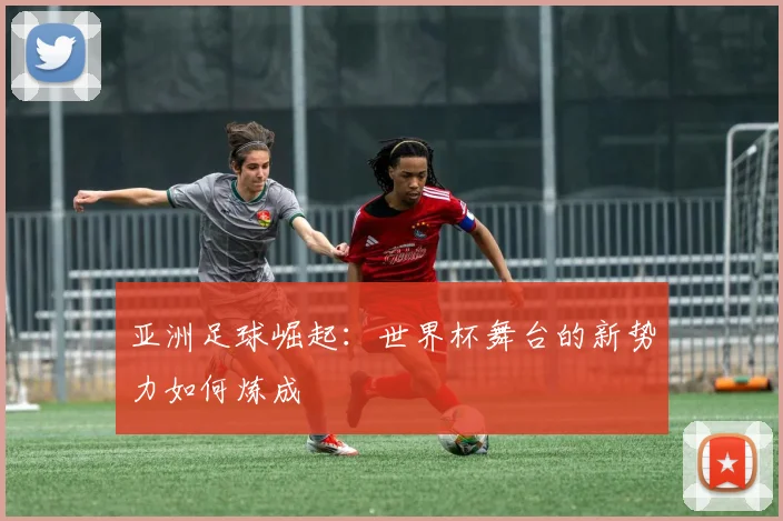 亚洲足球崛起:世界杯舞台的新势力如何炼成