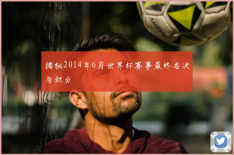 揭秘2014年6月世界杯赛事最终名次与积分
