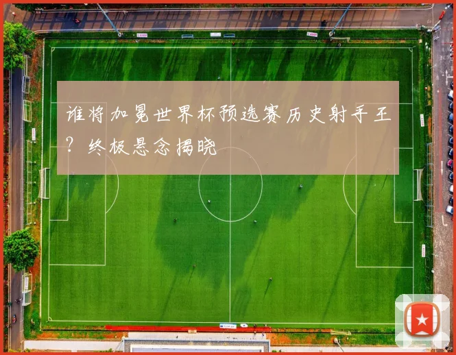 谁将加冕世界杯预选赛历史射手王?终极悬念揭晓