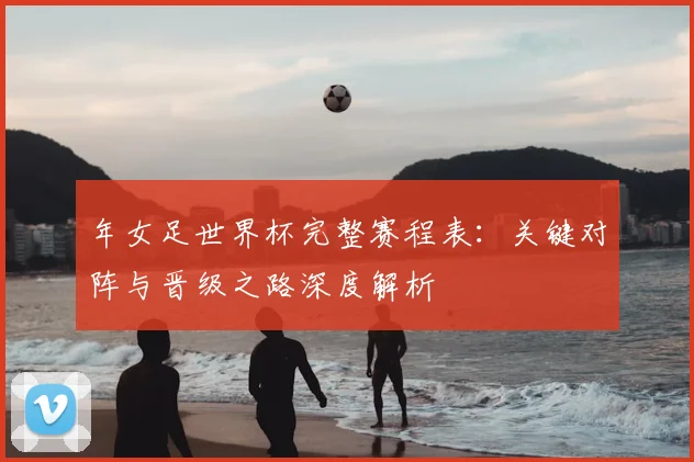 年女足世界杯完整赛程表：关键对阵与晋级之路深度解析