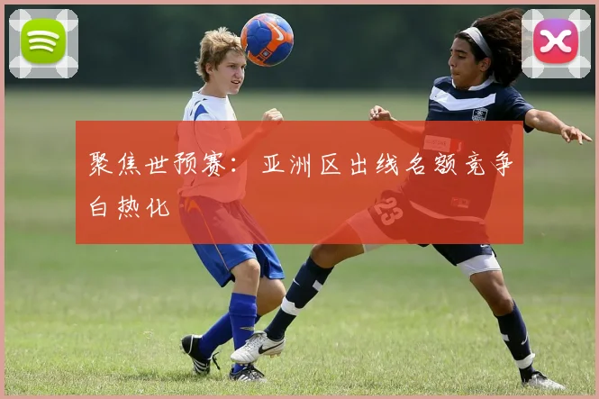 聚焦世预赛:亚洲区出线名额竞争白热化