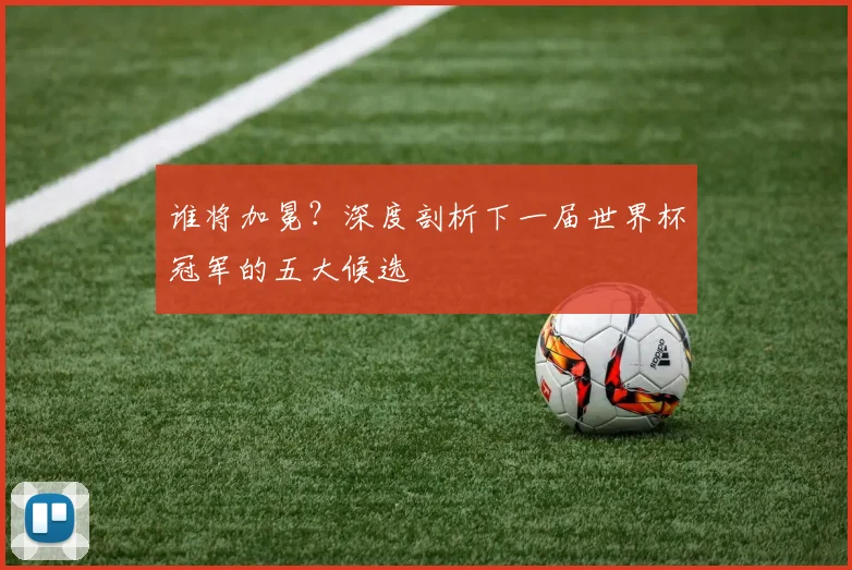 谁将加冕？深度剖析下一届世界杯冠军的五大候选