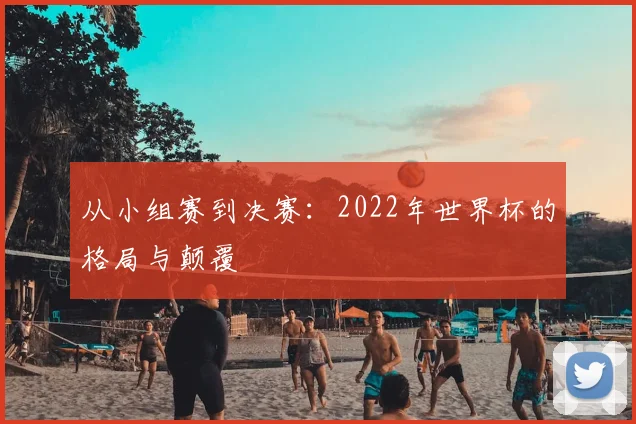 从小组赛到决赛：2022年世界杯的格局与颠覆