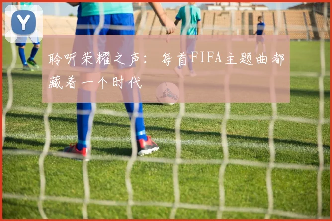聆听荣耀之声:每首FIFA主题曲都藏着一个时代