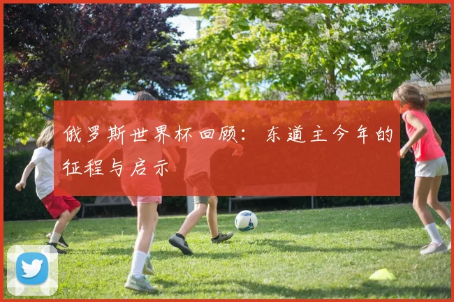 俄罗斯世界杯回顾:东道主今年的征程与启示