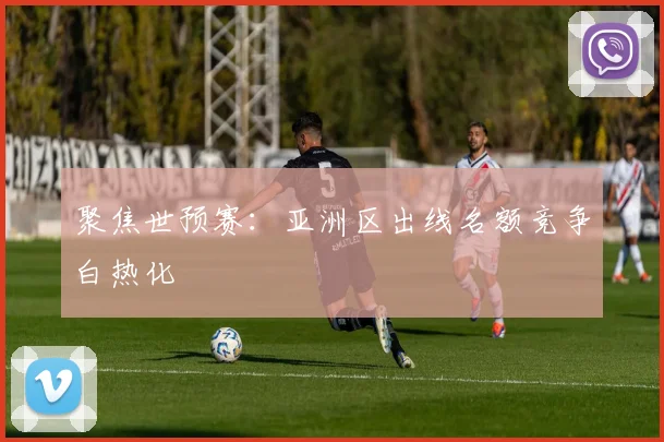 聚焦世预赛：亚洲区出线名额竞争白热化